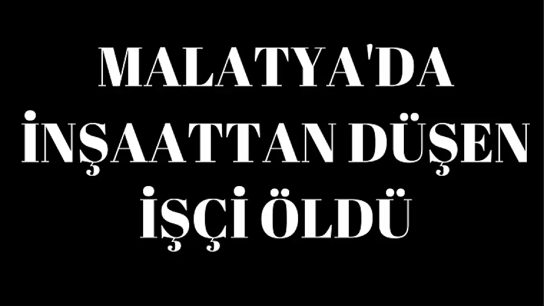 Malatya'da inşaattan düşen işçi öldü