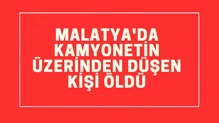 Malatya'da kamyonetin üzerinden düşen kişi öldü